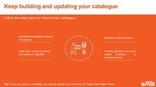 Keep building and updating your catalogue
Follow the steps below to improve your catalogue -
Maintain sufficient stockList Different/Multiple Variants
of products
Keep track of your inventory
and update it regularly
Provide genuine and good
quality products to
increase orders
Tip: If you are going on a holiday, you should update your inventory on Paytm Mall Seller Panel.
 