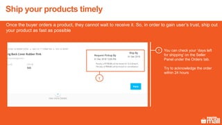 Ship your products timely
Once the buyer orders a product, they cannot wait to receive it. So, in order to gain user’s trust, ship out
your product as fast as possible
You can check your ‘days left
for shipping’ on the Seller
Panel under the Orders tab.
Try to acknowledge the order
within 24 hours
1
1
 