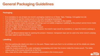 Packaging
• It is mandatory to use at least one brand’s packaging material out of these: Tape, Polybag, Corrugated box etc
• It is mandatory to use the invoice pouch on the outer packaging box/polybag
• Use strong material that keeps the product safe from scratches or damage on the outside
• Cushion the product inside the package with things such as bubble wrapping or padding so the product cannot move inside
• Use brand tapes liberally on the joints and edges
• Use the ‘Fragile’ sticker on the final packed product
• Do not use Black and transparent polybag. However, the brand’s tape would be mandatory, in case the brand’s polybag is
not used
• Do not use Brown/colored tape for packing the product. However, transparent tape can be used only when brand’s polybag
has been used to pack the product
Labelling
• Print the packing slip clearly and stick it on the pack. Please make sure that it is not wrinkled and all the details are clearly
visible, including the barcode
• Paste the invoice pouch on the outer packaging box/polybag and insert the invoice inside the invoice pouch. The white-
colored side of the invoice should be on the front
• Also, insert all the other details and necessary documents in the invoice pouch
General Packaging Guidelines
 