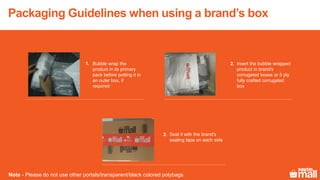 Packaging Guidelines when using a brand’s box
Seal it with the brand's
sealing tape on each side
Bubble wrap the
product in its primary
pack before putting it in
an outer box, if
required
Insert the bubble wrapped
product in brand's
corrugated boxes or 5 ply
fully crafted corrugated
box
Note - Please do not use other portals/transparent/black colored polybags.
2.1.
3.
 