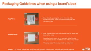 Packaging Guidelines when using a brand’s box
Now, place the packing slip on the front side of the
brand's corrugated box & cover it horizontally with the
transparent tape
Now, fold the invoice from the centre so that the details are
towards the inside
Paste the invoice pouch on the back side of the brand's
corrugated boxes and insert the invoice in the invoice pouch
The white side of the invoice should be on the front
Top View
Bottom View
4.
5.
Note – Our courier partner will not accept the packet if the invoice is not attached outside the box
 