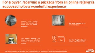 For a buyer, receiving a package from an online retailer is
supposed to be a wonderful experience
Cushion the product
inside the package with
things such as bubble
wrapping
Use tapes liberally on the
joints and edges
Use strong material that
keeps the product safe from
scratches or damage on the
outside
Use the ‘Fragile’ sticker if
applies to the product type
Tip: If you are an OEM seller, you could re-pack to make your product more presentable
 