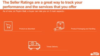 The Seller Ratings are a great way to track your
performance and the services that you offer
As of now, on Paytm Mall, a buyer can rate you on 3 main aspects -
Product Packaging and HandlingProduct as described
Timely Delivery
 