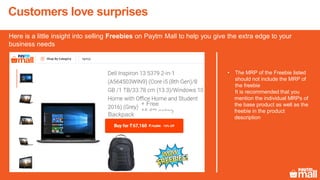 Customers love surprises
Here is a little insight into selling Freebies on Paytm Mall to help you give the extra edge to your
business needs
+ Free
15.6"Laptop
Backpack
• The MRP of the Freebie listed
should not include the MRP of
the freebie
It is recommended that you
mention the individual MRPs of
the base product as well as the
freebie in the product
description
 