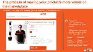 Product Title
It is a name which you
provide as the title of the
product
While defining the product
title, the components you
need to consider are:
1
1
It is wise to put a bit of a thought into the selection of the keywords -
The process of making your products more visible on
the marketplace
Brand Stylogue
Color Black
Material Cotton
Product type Men’s T-shirt
Stylogue Black cotton Men’s T-shirt
 
