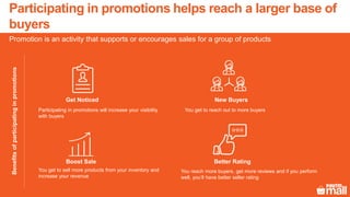 Promotion is an activity that supports or encourages sales for a group of products
Participating in promotions helps reach a larger base of
buyers
Get Noticed
Participating in promotions will increase your visibility
with buyers
Boost Sale
You get to sell more products from your inventory and
increase your revenue
New Buyers
You get to reach out to more buyers
Better Rating
You reach more buyers, get more reviews and if you perform
well, you’ll have better seller rating
Benefitsofparticipatinginpromotions
 