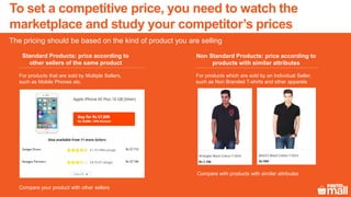 To set a competitive price, you need to watch the
marketplace and study your competitor’s prices
The pricing should be based on the kind of product you are selling
Standard Products: price according to
other sellers of the same product
Non Standard Products: price according to
products with similar attributes
For products that are sold by Multiple Sellers,
such as Mobile Phones etc.
.
For products which are sold by an Individual Seller,
such as Non Branded T-shirts and other apparels
Compare your product with other sellers
Compare with products with similar attributes
 