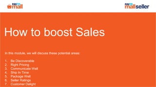 How to boost Sales
In this module, we will discuss these potential areas:
1. Be Discoverable
2. Right Pricing
3. Communicate Well
4. Ship In Time
5. Package Well
6. Seller Ratings
7. Customer Delight
 