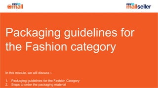 Packaging guidelines for
the Fashion category
In this module, we will discuss :-
1. Packaging guidelines for the Fashion Category
2. Steps to order the packaging material
 