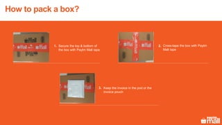 How to pack a box?
Cross-tape the box with Paytm
Mall tape
Secure the top & bottom of
the box with Paytm Mall tape
Keep the invoice in the pod or the
invoice pouch
2.
3.
1.
 