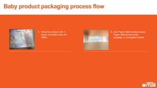 Baby product packaging process flow
Use Paytm Mall branded boxes,
Paytm Mall tamper-proof
polybags or corrugated sheets
Wrap the product with 3
layers of bubble wrap (40
GSM)
1. 2.
 