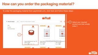How can you order the packaging material?
To order the packaging material from paytmmall.com, click here and follow these steps -
Select your required
product and then simply
order it
1
1
 