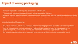 Impact of wrong packaging
• Seriously impacts the product quality (deformation, defective, etc.)
• The seller will not be compensated if there is any damage during shipment
• Receives negative feedback from the customer about the product quality, reduces operational performance, rating
etc
Important points while packing -
• Do not use combined, old or used packaging material or packaging material from other e-commerce platforms
• Print all the documents from the seller panel: Packing slip & invoice to be stuck on the outside or in the
pod/invoice pouch, user manuals, warranty paper and other materials (if any) inside the shipment
• Do not stick advertising documents, especially other ecommerce platforms, inside or outside the parcel
 