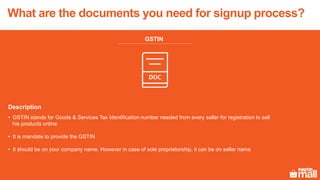 GSTIN
Description
• GSTIN stands for Goods & Services Tax Identification number needed from every seller for registration to sell
his products online
• It is mandate to provide the GSTIN
• It should be on your company name. However in case of sole proprietorship, it can be on seller name
What are the documents you need for signup process?
 