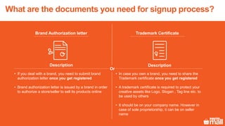 Brand Authorization letter Trademark Certificate
Description Description
• If you deal with a brand, you need to submit brand
authorization letter once you get registered
• Brand authorization letter is issued by a brand in order
to authorize a store/seller to sell its products online
• In case you own a brand, you need to share the
Trademark certificate once you get registered
• A trademark certificate is required to protect your
creative assets like Logo, Slogan , Tag line etc. to
be used by others
• It should be on your company name. However in
case of sole proprietorship, it can be on seller
name
Or
What are the documents you need for signup process?
 