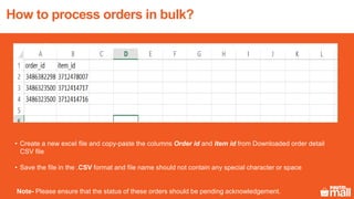 • Create a new excel file and copy-paste the columns Order id and Item id from Downloaded order detail
CSV file
• Save the file in the .CSV format and file name should not contain any special character or space
Note- Please ensure that the status of these orders should be pending acknowledgement.
How to process orders in bulk?
 