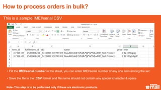 3
4
26
• Fill the IMEI/serial number in the sheet, you can enter IMEI/serial number of any one item among the set
• Save the file in the .CSV format and file name should not contain any special character & space
How to process orders in bulk?
This is a sample IMEI/serial CSV
Note- This step is to be performed only if these are electronic products.
 