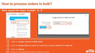 13
Click on Assign Courier in Bulk (CSV)
Click on Choose file and select the saved file (contains order id and item id)
Click on Upload
14
15
13
14
15
How to process orders in bulk?
Now repeat the steps number: 6 - 8
Note- This step is to be performed only if these are electronic products.
 