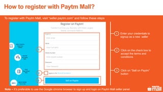 How to register with Paytm Mall?
To register with Paytm Mall, visit “seller.paytm.com” and follow these steps
Enter your credentials to
signup as a new seller
1
1
Click on “Sell on Paytm”
button
3
Note – It’s preferable to use the Google chrome browser to sign up and login on Paytm Mall seller panel.
3
2
Click on the check box to
accept the terms and
conditions
2
 