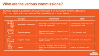 What are the various commissions?
Your final payout is made after various commissions & fee deductions from the selling price
The components which are deducted from the selling price are as follows -
Charges Definitions Rates
Marketplace commission
Fee charged for listing your products on the
Paytm Mall marketplace
% of the selling price (varies at the
category/product level)
Payment gateway
Fee paid for the transfer of money via Paytm
Mall payments gateway
2.7% of the selling price
Logistics charges
Charges for using the services of Paytm Mall
logistics partners
Based on the mode of shipment
Penalty
A fraud is a deliberate action of deceiving
Paytm Mall or its partners to secure unfair
gains.
Depends on the type of fraud
 
