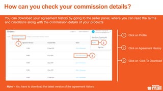How can you check your commission details?
You can download your agreement history by going to the seller panel, where you can read the terms
and conditions along with the commission details of your products
Click on Profile1
2
3
Click on Agreement History
Click on ‘Click To Download’
Note – You have to download the latest version of the agreement history.
1
3
2
 