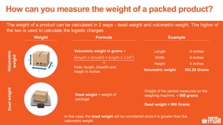 The weight of a product can be calculated in 2 ways - dead weight and volumetric weight. The higher of
the two is used to calculate the logistic charges
Dead weight = weight of
package
Length 5 inches
Width 6 inches
Height 4 inches
Volumetric weight 393.28 Grams
Volumetric weight in grams =
(𝑙𝑒𝑛𝑔𝑡ℎ × 𝑏𝑟𝑒𝑎𝑑𝑡ℎ × ℎ𝑒𝑖𝑔ℎ𝑡 × 2.543
)
5
Note: length, breadth and
height in inches
Weight of the packet measured on the
weighing machine = 900 grams
Dead weight = 900 Grams
Weight
Volumetric
weight
Deadweight
Formula Example
In this case, the dead weight will be considered since it is greater than the
volumetric weight
How can you measure the weight of a packed product?
 