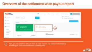 Overview of the settlement-wise payout report
Here, you can check the amount which is under process and will be credited/debited
accordingly in your account within the upcoming days
16
16
 
