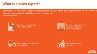 What is a sales report?
This report is a new report specifically created for you so that all the details pertaining to an order within a
selected time period are available to you in a single file.
This helps you to :
Download all order details
in a single excel file
Download sales report for a
selected time period
(maximum of 31 days)
Check status of all your orders
in a single file
Easy management of
your sales
 