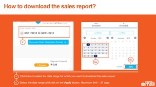 How to download the sales report?
4
5a
5b
Click here to select the date range for which you want to download the sales report4
Select the date range and click on the Apply button. Maximum limit – 31 days5
 