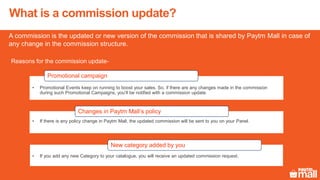 A commission is the updated or new version of the commission that is shared by Paytm Mall in case of
any change in the commission structure.
What is a commission update?
Reasons for the commission update-
• Promotional Events keep on running to boost your sales. So, if there are any changes made in the commission
during such Promotional Campaigns, you’ll be notified with a commission update.
Promotional campaign
• If there is any policy change in Paytm Mall, the updated commission will be sent to you on your Panel.
Changes in Paytm Mall’s policy
• If you add any new Category to your catalogue, you will receive an updated commission request.
New category added by you
 