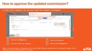 How to approve the updated commission?
Click on the Reject tab2
Enter the reason for rejection
Click on the Ok tab
Click on the Proceed tab3
4
In case of any variation, you can also reject the updated commission
5
Note- In the case of rejection, all payments for the orders fulfilled during the validity period (for that specific category) will be
processed as per the current/standard commission.
2
5
4
3
 