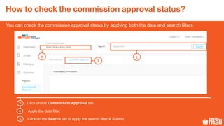 How to check the commission approval status?
You can check the commission approval status by applying both the date and search filters
Click on the Commission Approval tab3
Apply the date filter4
Click on the Search tab to apply the search filter & Submit5
3
54
 