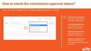 How to check the commission approval status?
Here, you have to select the commission status and click on Submit
Actionable commission -
check the status of your
actionable commissions
Pending commissions -
check the status of your
pending commissions
Rejected commissions -
check the status of your
rejected commissions
Approved commissions -
check the status of your
commissions which have been
approved
6
6
 