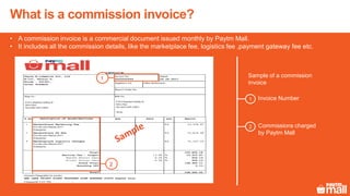 Invoice Number
Commissions charged
by Paytm Mall
• A commission invoice is a commercial document issued monthly by Paytm Mall.
• It includes all the commission details, like the marketplace fee, logistics fee ,payment gateway fee etc.
What is a commission invoice?
1
2
Sample of a commission
invoice
B-10 11 Meghdoot building 94
Nehru Place
New Delhi, Delhi-110019
TIN No:
B-10 11 Meghdoot building 94
Nehru Place
New Delhi, Delhi-110019
1
2
 
