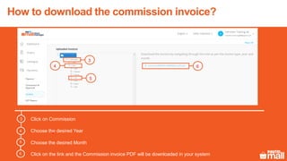 How to download the commission invoice?
1
2
Click on Commission3
Choose the desired Year
Choose the desired Month
Click on the link and the Commission invoice PDF will be downloaded in your system
4
5
6
3
5
64
 