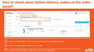 Click on the Date filter to check the cancelled orders from a specific date range
Click on the select filter to apply the status filter
3
4
3
Note – You can raise a ticket for Return before delivery POD (proof of delivery) within 10 days from the date of Return before
delivery marked. Ticket raised beyond 10 days from the date will not be entertained.
4
How to check return before delivery orders on the seller
panel?
 