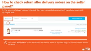 Click on the Approved tab to view the details of the orders in the return requested stage. You can also see the reasons
for returns
6
In the approved stage, you can check all the return requested orders which have been approved
by Paytm Mall
6
How to check return after delivery orders on the seller
panel?
 