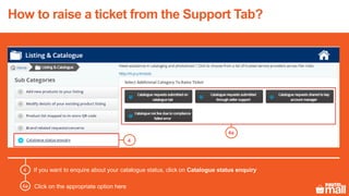 If you want to enquire about your catalogue status, click on Catalogue status enquiry4
4
4a
4a Click on the appropriate option here
How to raise a ticket from the Support Tab?
 