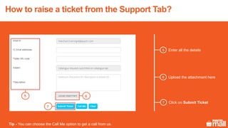 5 Enter all the details
5 6
7
6 Upload the attachment here
7 Click on Submit Ticket
Tip - You can choose the Call Me option to get a call from us.
How to raise a ticket from the Support Tab?
 