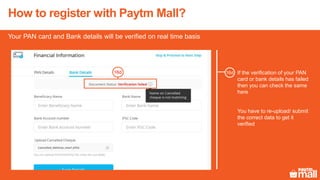 How to register with Paytm Mall?
If the verification of your PAN
card or bank details has failed
then you can check the same
here
You have to re-upload/ submit
the correct data to get it
verified
16d
Your PAN card and Bank details will be verified on real time basis
16d
 