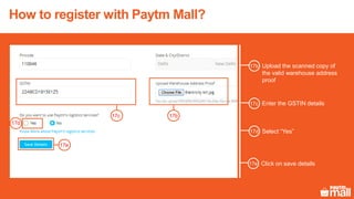 How to register with Paytm Mall?
17b
Upload the scanned copy of
the valid warehouse address
proof
Enter the GSTIN details
Select “Yes”
17c
17d
17b
17c
17d
17e
Click on save details17e
 
