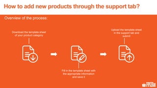 How to add new products through the support tab?
Overview of the process:
Upload the template sheet
in the support tab and
submit
Download the template sheet
of your product category
Fill in the template sheet with
the appropriate information
and save it
 
