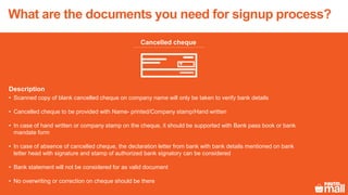 Cancelled cheque
Description
• Scanned copy of blank cancelled cheque on company name will only be taken to verify bank details
• Cancelled cheque to be provided with Name- printed/Company stamp/Hand written
• In case of hand written or company stamp on the cheque, it should be supported with Bank pass book or bank
mandate form
• In case of absence of cancelled cheque, the declaration letter from bank with bank details mentioned on bank
letter head with signature and stamp of authorized bank signatory can be considered
• Bank statement will not be considered for as valid document
• No overwriting or correction on cheque should be there
What are the documents you need for signup process?
 
