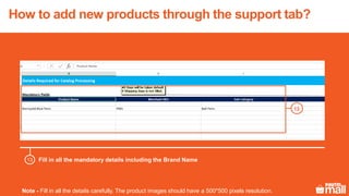 Fill in all the mandatory details including the Brand Name
Note - Fill in all the details carefully. The product images should have a 500*500 pixels resolution.
13
13
How to add new products through the support tab?
 