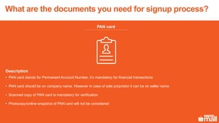 PAN card
Description
• PAN card stands for Permanent Account Number, it’s mandatory for financial transactions
• PAN card should be on company name. However in case of sole proprietor it can be on seller name
• Scanned copy of PAN card is mandatory for verification
• Photocopy/online snapshot of PAN card will not be considered
What are the documents you need for signup process?
 