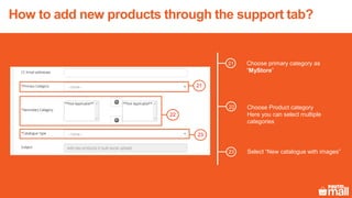 Choose primary category as
“MyStore”
23
22
21
Choose Product category
Here you can select multiple
categories
Select “New catalogue with images”
How to add new products through the support tab?
21
22
23
 