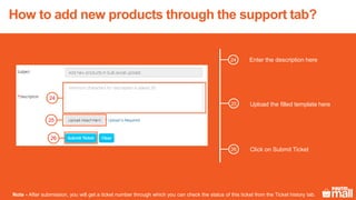 Enter the description here
26
25
24
Upload the filled template here
Click on Submit Ticket
Note - After submission, you will get a ticket number through which you can check the status of this ticket from the Ticket history tab.
How to add new products through the support tab?
24
25
26
 