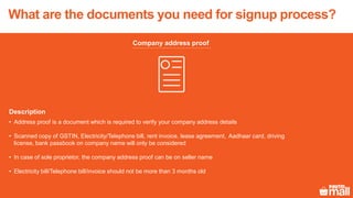 Company address proof
Description
• Address proof is a document which is required to verify your company address details
• Scanned copy of GSTIN, Electricity/Telephone bill, rent invoice, lease agreement, Aadhaar card, driving
license, bank passbook on company name will only be considered
• In case of sole proprietor, the company address proof can be on seller name
• Electricity bill/Telephone bill/invoice should not be more than 3 months old
What are the documents you need for signup process?
 