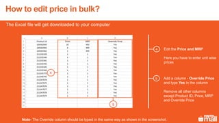 The Excel file will get downloaded to your computer
Edit the Price and MRP
Here you have to enter unit wise
prices
Add a column - Override Price
and type Yes in the column
Remove all other columns
except Product ID, Price, MRP
and Override Price
Note- The Override column should be typed in the same way as shown in the screenshot.
5
4
5
4
How to edit price in bulk?
 