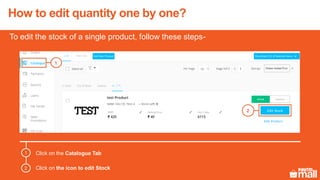 How to edit quantity one by one?
Click on the Catalogue Tab
Click on the icon to edit Stock
1
2
To edit the stock of a single product, follow these steps-
1
2
 